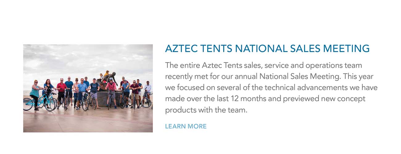 AZTEC TENTS NATIONAL SALES MEETING - The entire Aztec Tents sales, service and operations team
							recently met for our annual National Sales Meeting. This year we focused on several of the technical advancements we have made over the last 12 months and previewed new concept
							products with the team.
							- LEARN MORE