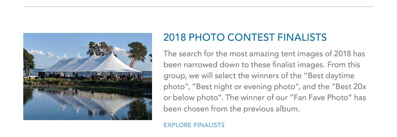 2018 PHOTO CONTEST FINALISTS
     						- The search for the most amazing tent images of 2018 has been narrowed down to these finalist images. From this group, we will select the winners of the 'Best daytime photo', 'Best night or evening photo', and the 'Best 20x
							or below photo'. The winner of our 'Fan Fave Photo' has been chosen from the previous album. - EXPLORE FINALISTS