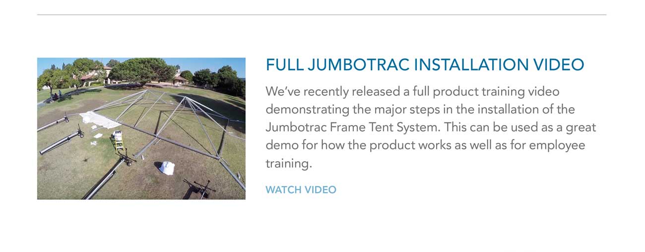 FULL JUMBOTRAC INSTALLATION VIDEO
     						- We’ve recently released a full product training video demonstrating the major steps in the installation of the Jumbotrac Frame Tent System. This can be used as a great
							demo for how the product works as well as for employee training. - WATCH VIDEO