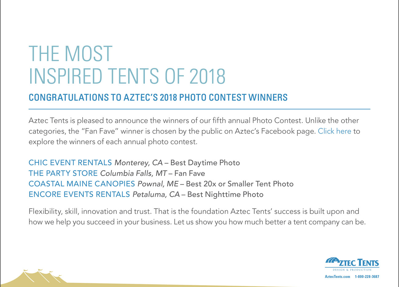 THE MOST INSPIRED TENTS OF 2018 CONGRATULATIONS TO AZTEC’S 2018 PHOTO CONTEST WINNERS
    - Aztec Tents is pleased to announce the winners of our fifth annual Photo Contest. Unlike the other categories, the “Fan Fave” winner is chosen by the public on Aztec’s Facebook page. Click here to
	explore the winners of each annual photo contest.
	- CHIC EVENT RENTALS Monterey, CA – Best Daytime Photo
	THE PARTY STORE Columbia Falls, MT – Fan Fave
	COASTAL MAINE CANOPIES Pownal, ME – Best 20x or Smaller Tent Photo
	ENCORE EVENTS RENTALS Petaluma, CA – Best Nighttime Photo
	- Flexibility, skill, innovation and trust. That is the foundation Aztec Tents’ success is built upon and how we help you succeed in your business. Let us show you how much better a tent company can be.
	- AZTEC TENTS - DESIGN & PRODUCTION - AztecTents.com 1-800-228-3687