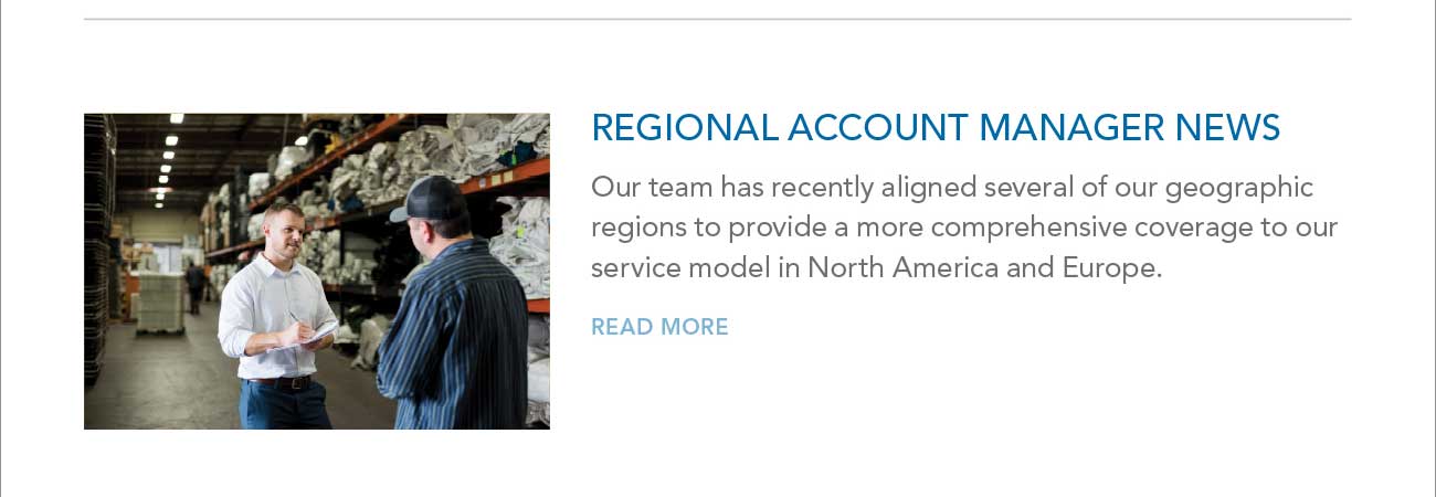 REGIONAL ACCOUNT MANAGER NEWS - Our team has recently aligned several of our geographic
							regions to provide a more comprehensive coverage to our service model in North America and Europe. - READ MORE