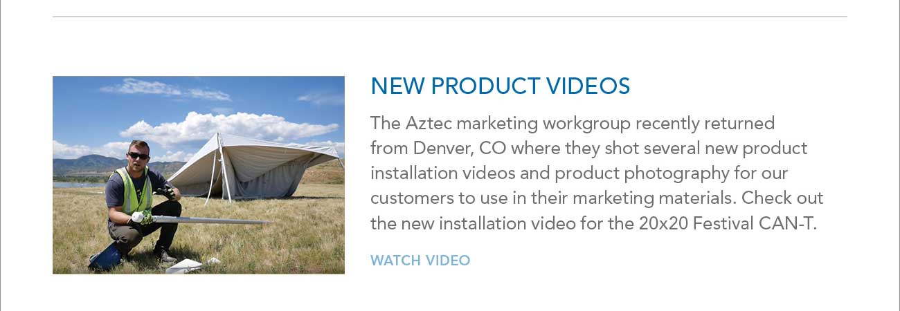 NEW PRODUCT VIDEOS
     						- The Aztec marketing workgroup recently returned from Denver, CO where they shot several new product installation videos and product photography for our
							customers to use in their marketing materials. Check out the new installation video for the 20x20 Festival CAN-T. - WATCH VIDEO