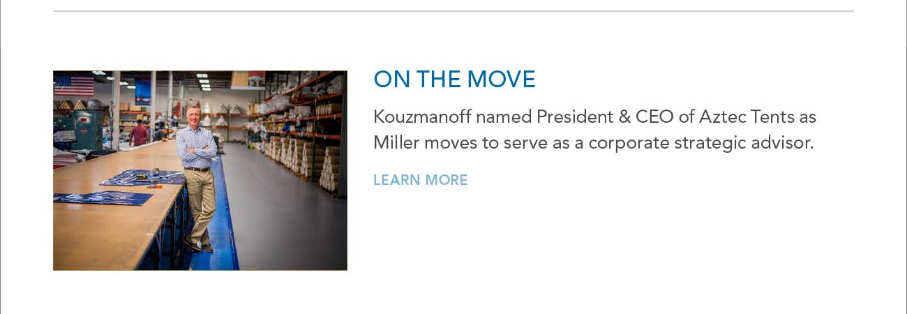 ON THE MOVE
     						- Kouzmanoff named President & CEO of Aztec Tents as Miller moves to serve as a corporate strategic advisor.
							- LEARN MORE