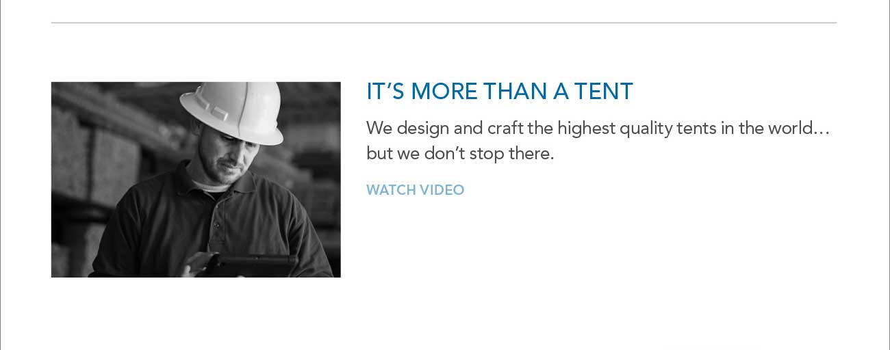 IT'S MORE THAN A TENT 
     						- We design and craft the highest quality tents in the world... but we don't stop there.- WATCH VIDEO