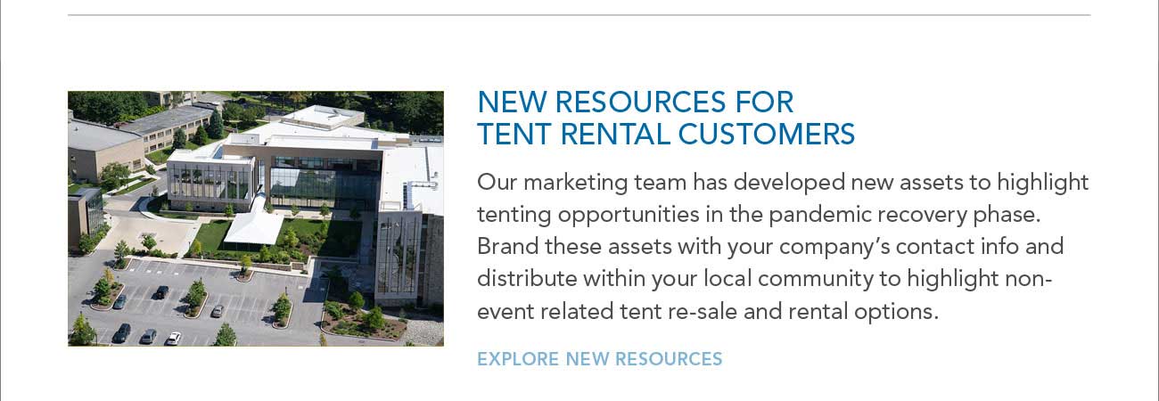 NEW RESOURCES FOR
							TENT RENTAL CUSTOMERS
							— Our marketing team has developed new assets to highlight tenting opportunities in the pandemic recovery phase.
							Brand these assets with your company’s contact info and distribute within your local community to highlight nonevent related tent re-sale and rental options.
							— EXPLORE NEW RESOURCES