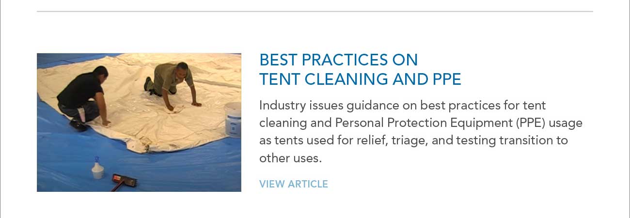 PHOTO CONTEST WINNERS
							BEST PRACTICES ON TENT CLEANING AND PPE
							— Industry issues guidance on best practices for tent cleaning and Personal Protection Equipment (PPE) usage as tents used for relief, triage, and testing transition to
							other uses.
							— VIEW ARTICLE