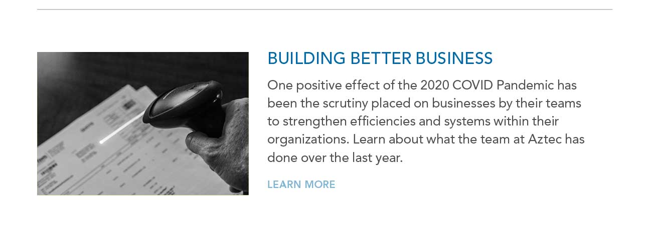BUILDING BETTER BUSINESS
     						— One positive effect of the 2020 COVID Pandemic has been the scrutiny placed on businesses by their teams to strengthen efficiencies and systems within their
							organizations. Learn about what the team at Aztec has done over the last year. — LEARN MORE