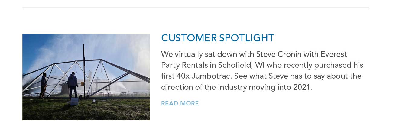 CUSTOMER SPOTLIGHT
     						— We virtually sat down with Steve Cronin with Everest Party Rentals in Schofield, WI who recently purchased his first 40x Jumbotrac. See what Steve has to say about the
							direction of the industry moving into 2021. — READ MORE