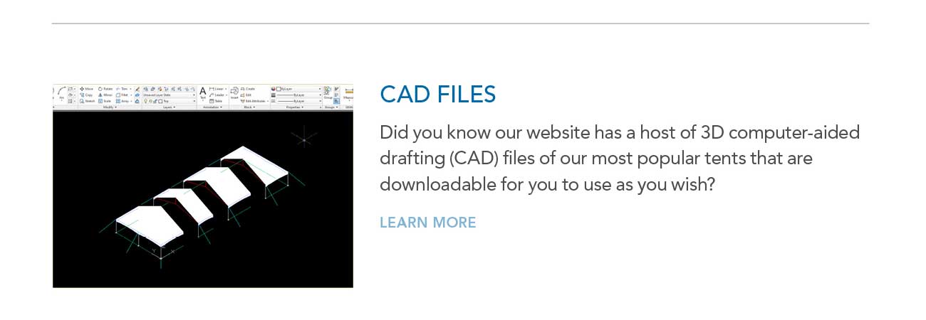 CAD FILES
							— Did you know our website has a host of 3D computer-aided drafting (CAD) files of our most popular tents that are downloadable for you to use as you wish?
							— LEARN MORE