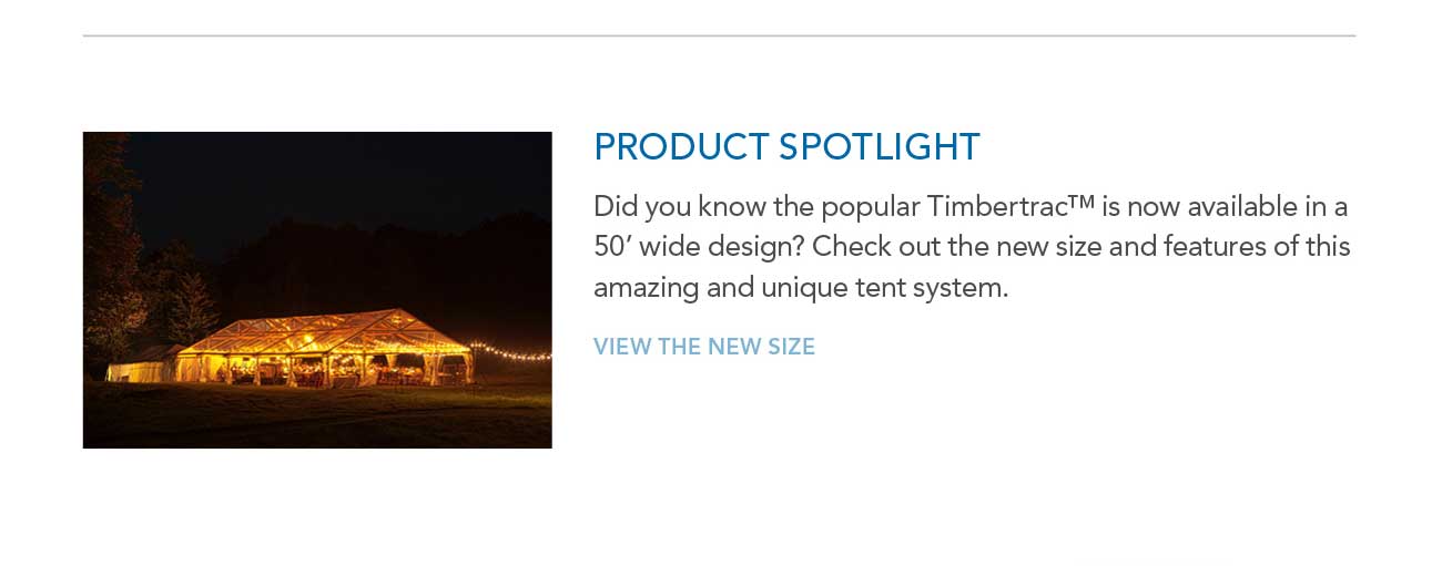 PRODUCT SPOTLIGHT
							— Did you know the popular Timbertrac™ is now available in a 50' wide design? Check out the new size and features of this amazing and unique tent system.
							— VIEW THE NEW SIZE