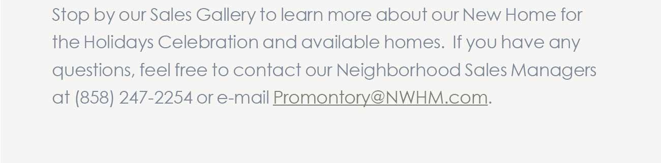 Stop by our Sales Gallery to learn more about our New Home for  								the Holidays Celebration and available homes. If you have any questions, feel free to contact our Neighborhood Sales Managers at (858) 247-2254 or e-mail Promontory@NWHM.com.