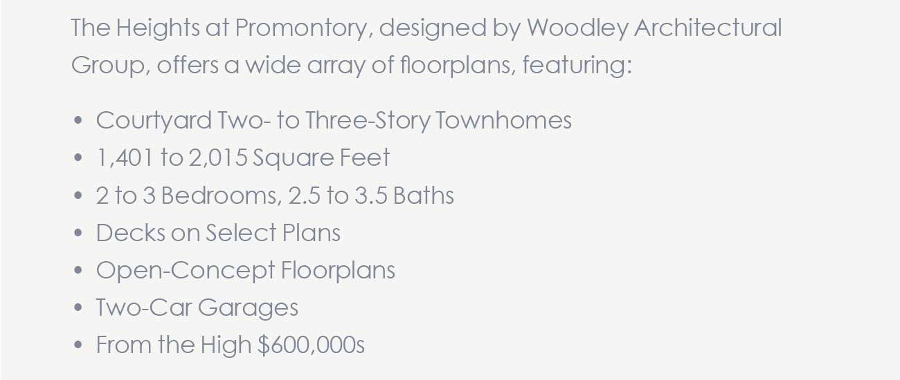 The Heights at Promontory, designed by Woodley Architectural Group, offers a wide array of floorplans, featuring:                                    • Courtyard Two- to Three-Story Townhomes  								• 1,401 to 2,015 Square Feet  								• 2 to 3 Bedrooms, 2.5 to 3.5 Baths  								• Decks on Select Plans  								• Open-Concept Floorplans  								• Two-Car Garages  								• From the High $600,000s