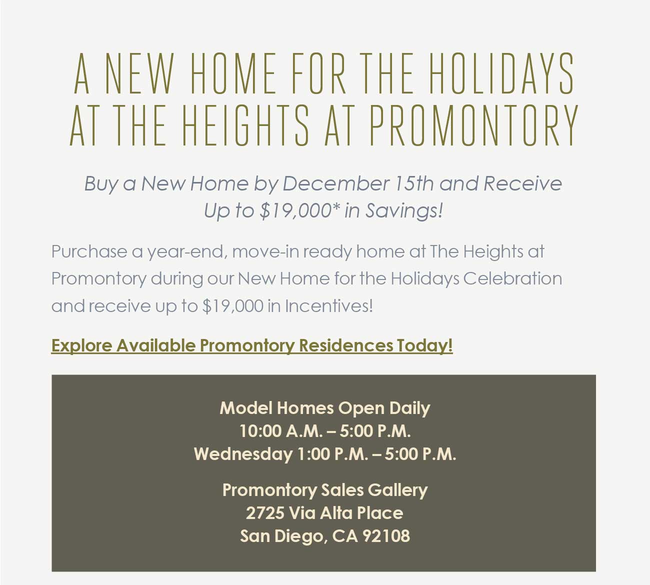 A NEW HOME FOR THE HOLIDAYS AT THE HEIGHTS AT PROMONTORY -                                  Buy a New Home by December 15th and Receive Up to $19,000* in Savings! - Purchase a year-end, move-in ready home at The Heights at  								Promontory during our New Home for the Holidays Celebration and receive up to $19,000 in Incentives!  								- Explore Available Promontory Residences Today!  								- Model Homes Open Daily  								10:00 A.M. – 5:00 P.M.  								Wednesday 1:00 P.M. – 5:00 P.M.  								Promontory Sales Gallery  								2725 Via Alta Place  								San Diego, CA 92108