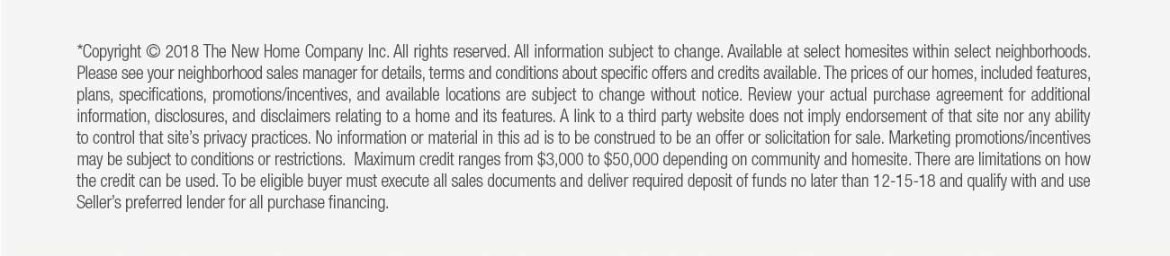 *Copyright © 2018 The New Home Company Inc. All rights reserved. All information subject to change. Available at select homesites within select neighborhoods.  								Please see your neighborhood sales manager for details, terms and conditions about specific offers and credits available. The prices of our homes, included features,  								plans, specifications, promotions/incentives, and available locations are subject to change without notice. Review your actual purchase agreement for additional  								information, disclosures, and disclaimers relating to a home and its features. A link to a third party website does not imply endorsement of that site nor any ability  								to control that site's privacy practices. No information or material in this ad is to be construed to be an offer or solicitation for sale. Marketing promotions/incentives  								may be subject to conditions or restrictions. Maximum credit ranges from $3,000 to $50,000 depending on community and homesite. There are limitations on how  								the credit can be used. To be eligible buyer must execute all sales documents and deliver required deposit of funds no later than 12-15-18 and qualify with and use  								Seller's preferred lender for all purchase financing.
