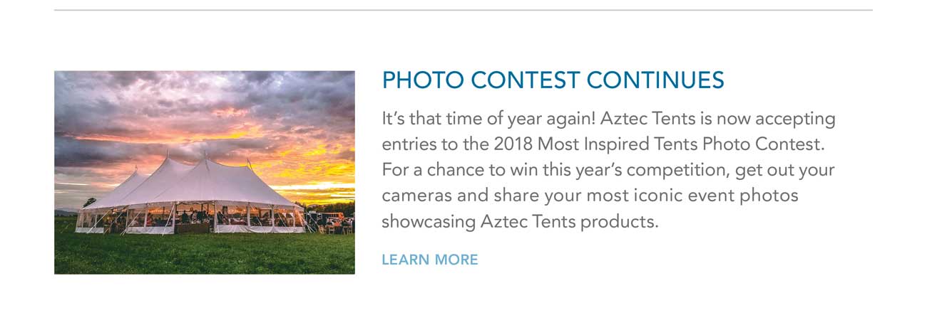 PHOTO CONTEST CONTINUES - It’s that time of year again! Aztec Tents is now accepting
							entries to the 2018 Most Inspired Tents Photo Contest. For a chance to win this year’s competition, get out your cameras and share your most iconic event photos
							showcasing Aztec Tents products. - LEARN MORE