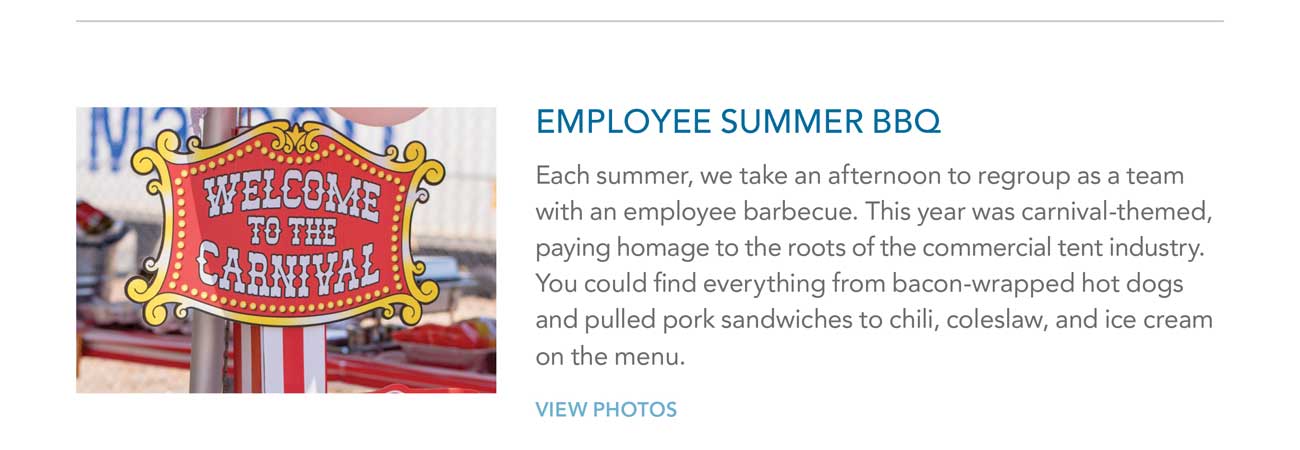 EMPLOYEE SUMMER BBQ - Each summer, we take an afternoon to regroup as a team
							with an employee barbecue. This year was carnival-themed, paying homage to the roots of the commercial tent industry. You could find everything from bacon-wrapped hot dogs
							and pulled pork sandwiches to chili, coleslaw, and ice cream on the menu. - VIEW PHOTOS