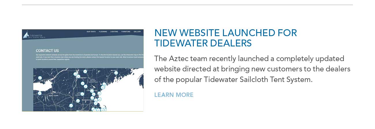 NEW WEBSITE LAUNCHED FOR
							TIDEWATER DEALERS — The Aztec team recently launched a completely updated website directed at bringing new customers to the dealers of the popular Tidewater Sailcloth Tent System. — LEARN MORE