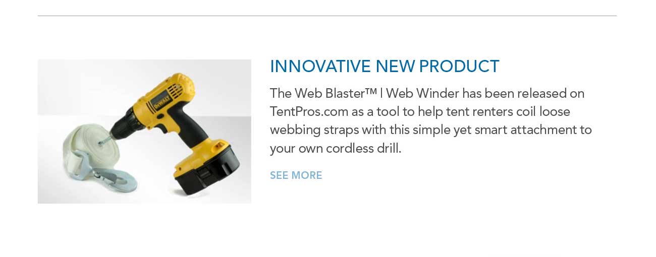 INNOVATIVE NEW PRODUCT
							— The Web Blaster™ | Web Winder has been released on TentPros.com as a tool to help tent renters coil loose webbing straps with this simple yet smart attachment to
							your own cordless drill.
							— SEE MORE