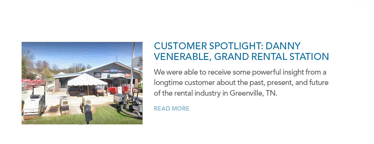 CUSTOMER SPOTLIGHT: DANNY
							VENERABLE, GRAND RENTAL STATION — We were able to receive some powerful insight from a longtime customer about the past, present, and future of the rental industry in Greenville, TN. 
							— READ MORE