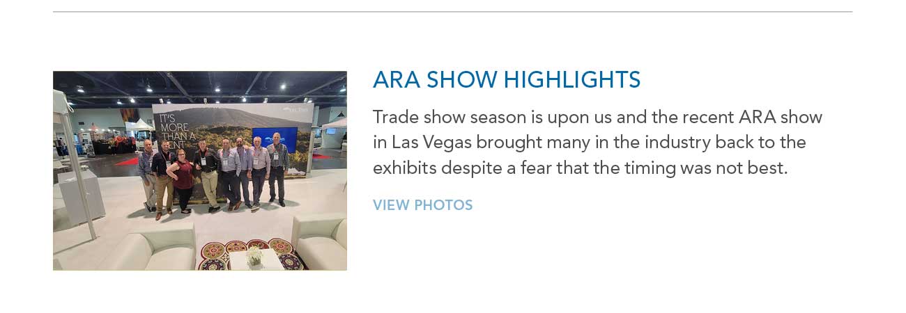 ARA SHOW HIGHLIGHTS 
     						— Trade show season is upon us and the recent ARA show in Las Vegas brought many in the industry back to the exhibits despite a fear that the timing was not best.
     						— VIEW PHOTOS