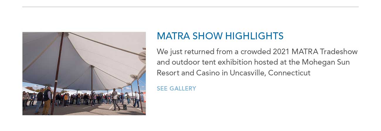 MATRA SHOW HIGHLIGHTS
     						— We just returned from a crowded 2021 MATRA Tradeshow and outdoor tent exhibition hosted at the Mohegan Sun Resort and Casino in Uncasville, Connecticut
     						— SEE GALLERY