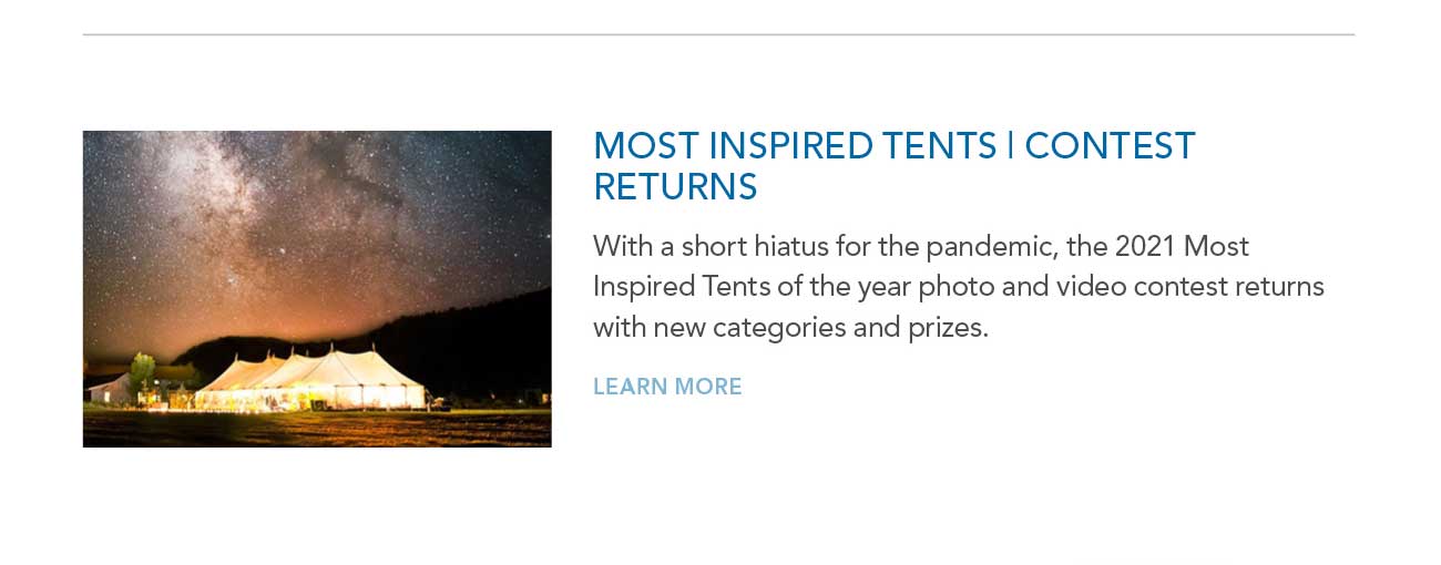 MOST INSPIRED TENTS | CONTEST RETURNS
							— With a short hiatus for the pandemic, the 2021 Most Inspired Tents of the year photo and video contest returns with new categories and prizes.
							— LEARN MORE