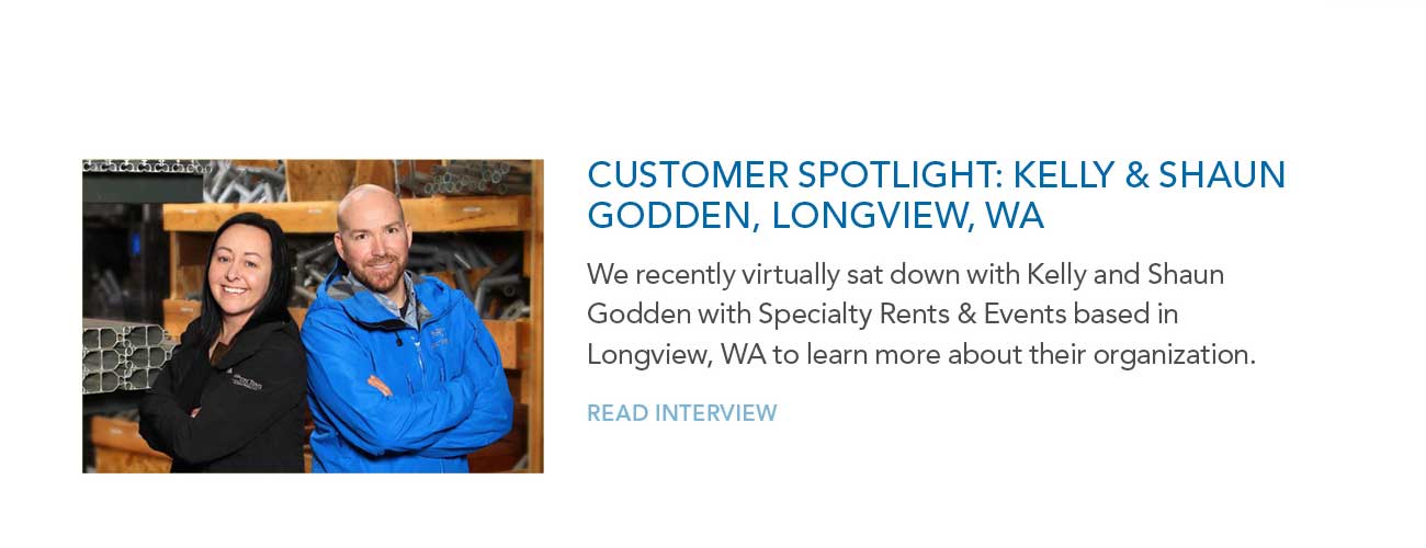 CUSTOMER SPOTLIGHT: KELLY & SHAUN
							GODDEN, LONGVIEW, WA — We recently virtually sat down with Kelly and Shaun Godden with Specialty Rents & Events based in Longview, WA to learn more about their organization.
							— READ INTERVIEW
