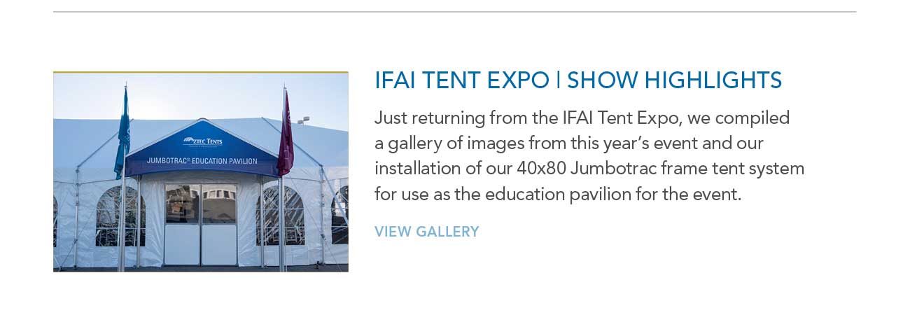 IFAI TENT EXPO | SHOW HIGHLIGHTS
							— Just returning from the IFAI Tent Expo, we compiled a gallery of images from this year's event and our installation of our 40x80 Jumbotrac frame tent system
							for use as the education pavilion for the event.
							— VIEW GALLERY