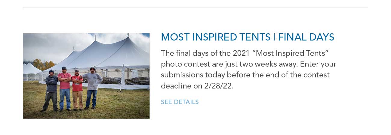 MOST INSPIRED TENTS | FINAL DAYS
							— The final days of the 2021 'Most Inspired Tents' photo contest are just two weeks away. Enter your submissions today before the end of the contest deadline on 2/28/22.
							— SEE DETAILS