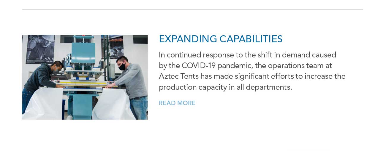 EXPANDING CAPABILITIES
							— In continued response to the shift in demand caused by the COVID-19 pandemic, the operations team at Aztec Tents has made significant efforts to increase the
							production capacity in all departments.
							— READ MORE