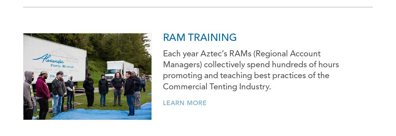 RAM TRAINING
     						— Each year Aztec's RAMs (Regional Account Managers) collectively spend hundreds of hours promoting and teaching best practices of the Commercial Tenting Industry.
     						— LEARN MORE