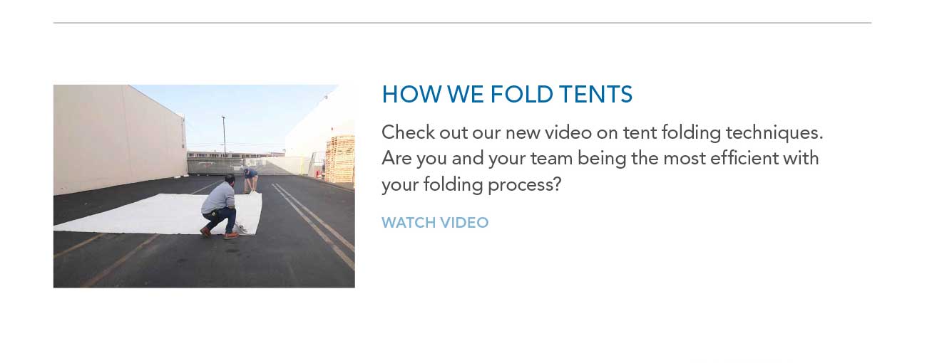 HOW WE FOLD TENTS
							— Check out our new video on tent folding techniques. Are you and your team being the most efficient with your folding process?
							— WATCH VIDEO