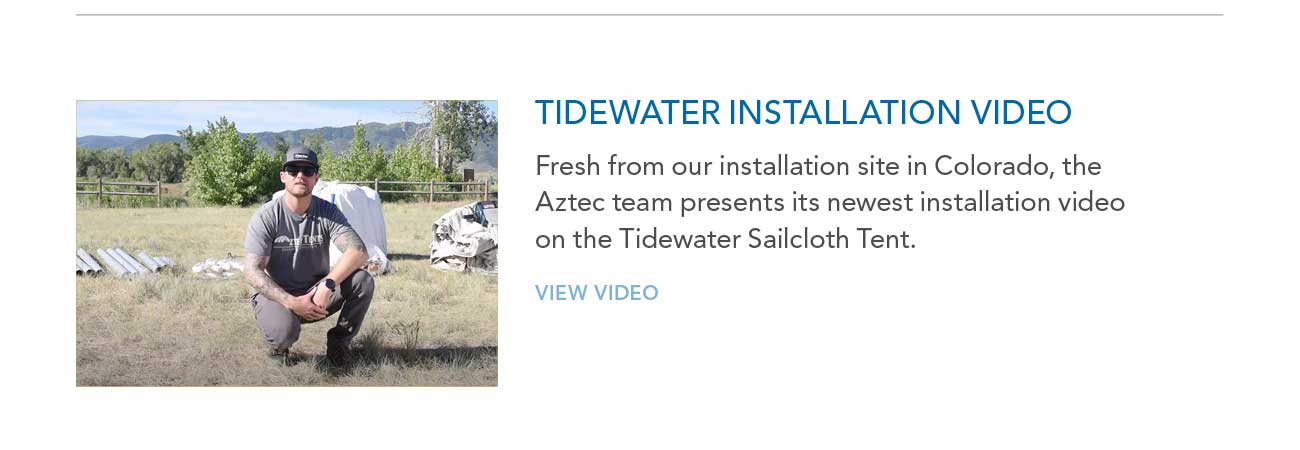 TIDEWATER INSTALLATION VIDEO
     						— Fresh from our installation site in Colorado, the Aztec team presents its newest installation video on the Tidewater Sailcloth Tent.
     						— VIEW VIDEO