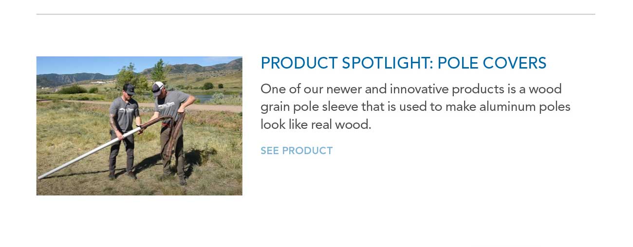 PRODUCT SPOTLIGHT: POLE COVERS
							— One of our newer and innovative products is a wood grain pole sleeve that is used to make aluminum poles look like real wood.
							— SEE PRODUCT