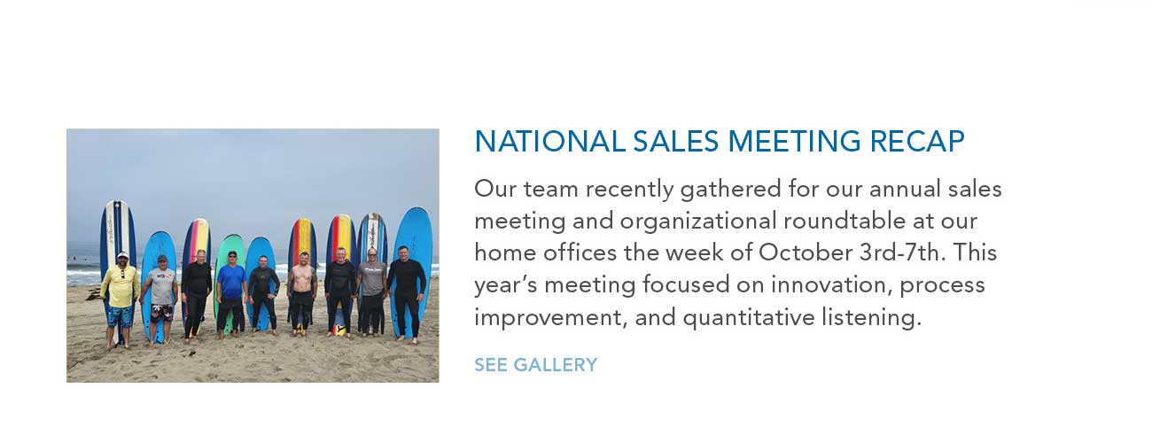 NATIONAL SALES MEETING RECAP
     						— Our team recently gathered for our annual sales meeting and organizational roundtable at our home offices the week of October 3rd-7th. This year's meeting focused on innovation, process
							improvement, and quantitative listening.
     						— SEE GALLERY
							