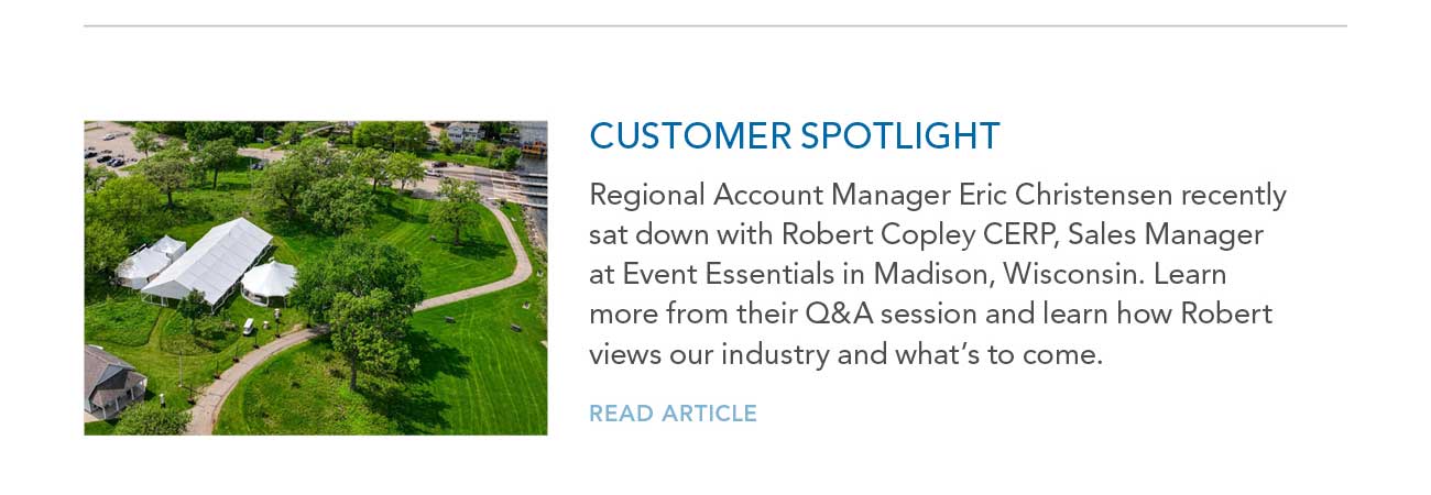 CUSTOMER SPOTLIGHT
							— Regional Account Manager Eric Christensen recently sat down with Robert Copley CERP, Sales Manager at Event Essentials in Madison, Wisconsin. Learn
							more from their Q&A session and learn how Robert views our industry and what's to come.
							— READ ARTICLE