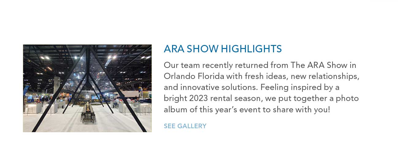ARA SHOW HIGHLIGHTS
							— Our team recently returned from The ARA Show in Orlando Florida with fresh ideas, new relationships, and innovative solutions. Feeling inspired by a bright 2023 rental season, we put together a photo
							album of this year's event to share with you!
							— SEE GALLERY
							