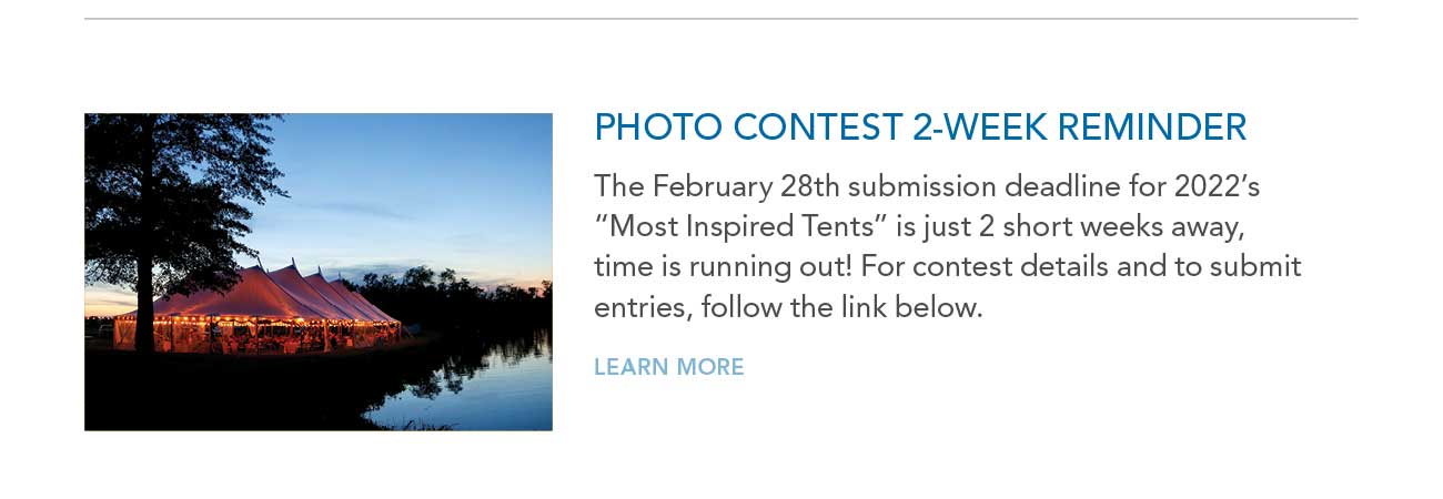 PHOTO CONTEST 2-WEEK REMINDER
							— The February 28th submission deadline for 2022's 'Most Inspired Tents' is just 2 short weeks away, time is running out! For contest details and to submit entries, follow the link below.
							— LEARN MORE