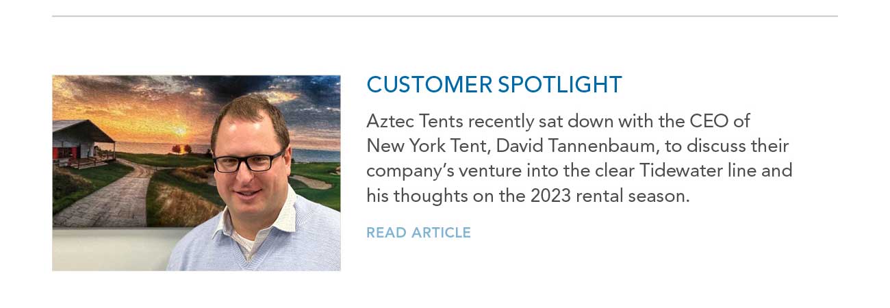 CUSTOMER SPOTLIGHT
							— Aztec Tents recently sat down with the CEO of New York Tent, David Tannenbaum, to discuss their company's venture into the clear Tidewater line and his thoughts on the 2023 rental season.
							— READ ARTICLE