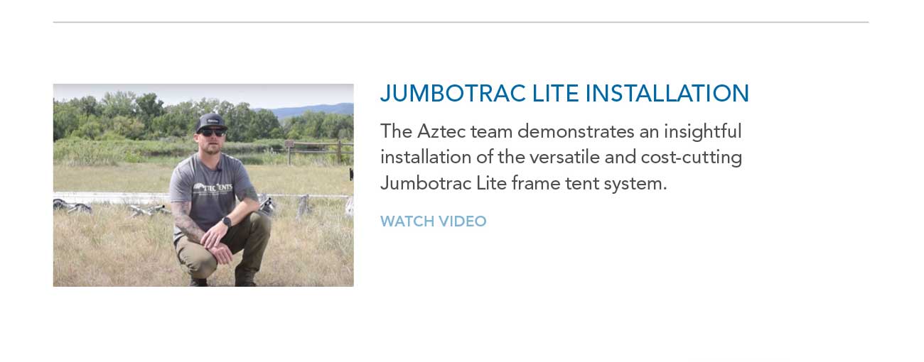 JUMBOTRAC LITE INSTALLATION
							— The Aztec team demonstrates an insightful installation of the versatile and cost-cutting Jumbotrac Lite frame tent system.
							— WATCH VIDEO